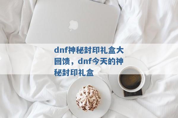 dnf神秘封印礼盒大回馈，dnf今天的神秘封印礼盒