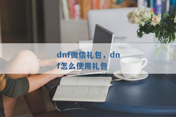 dnf微信礼包,dnf怎么使用礼包 dnf微信礼包,dnf怎么使用礼包